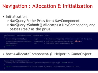 Navigation : Allocation & Initialization
• Initialization
   o NavQuery is the Prius for a NavComponent
   o NavQuery::Submit() allocates a NavComponent, and
     passes itself as the prius.
NavComponent* NavQuery::Submit(GameObject* host)
{
  DynamicComponent::Type        type      = GetComponentType(); //virtual member of NavQuery
  DynamicComponent::Component*  component = host->AllocateComponent(type, this);
  NavComponent*                 nav       = COMPONENT_CAST(component, Nav);
  return nav;
}



• host->AllocateComponent()?  Helper in GameObject:
DynamicComponentComponent*
  GameObject::AllocateComponent(DynamicComponent::Type type, void* prius)
{
  return DynamicComponent::Allocate(type, m_handle, &m_component_chain, prius);
}
 