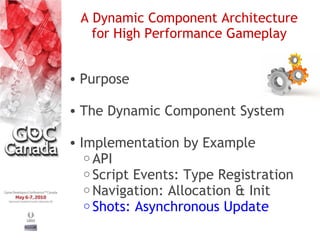 A Dynamic Component Architecture
   for High Performance Gameplay


• Purpose

• The Dynamic Component System

• Implementation by Example
   o API
   o Script Events: Type Registration
   o Navigation: Allocation & Init
   o Shots: Asynchronous Update
 
