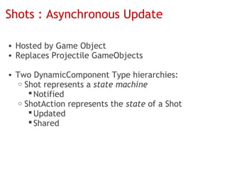 Shots : Asynchronous Update

• Hosted by Game Object
• Replaces Projectile GameObjects

• Two DynamicComponent Type hierarchies:
   o Shot represents a state machine
       Notified
   o ShotAction represents the state of a Shot
       Updated
       Shared
 