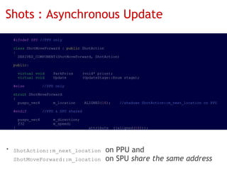 Shots : Asynchronous Update
  #ifndef SPU //PPU only

  class ShotMoveForward : public ShotAction
  {
    DERIVED_COMPONENT(ShotMoveForward, ShotAction)

  public:

    virtual void    ParkPrius    (void* prius);
    virtual void    Update       (UpdateStage::Enum stage);

  #else        //SPU only

  struct ShotMoveForward
  {
    puspu_vec4      m_location    ALIGNED(16);    //shadows ShotAction::m_next_location on PPU

  #endif       //PPU & SPU shared

    puspu_vec4      m_direction;
    f32             m_speed;
  }                               __attribute__((aligned(16)));




• ShotAction::m_next_location on PPU and
  ShotMoveForward::m_location on SPU share the same address
 