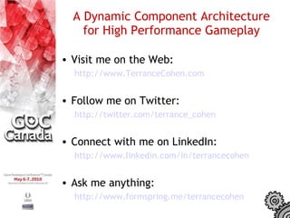 A Dynamic Component Architecture
    for High Performance Gameplay

• Visit me on the Web:
  http://www.TerranceCohen.com


• Follow me on Twitter:
  http://twitter.com/terrance_cohen


• Connect with me on LinkedIn:
  http://www.linkedin.com/in/terrancecohen


• Ask me anything:
  http://www.formspring.me/terrancecohen
 