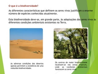 O que é a biodiversidade?
As diferentes características que definem os seres vivos justificam o enorme
número de espécies conhecidas atualmente.
Esta biodiversidade deve-se, em grande parte, às adaptações dos seres vivos às
diferentes condições ambientais existentes na Terra.
As adversas condições dos desertos
apenas permitem a existência de uma
reduzida biodiversidade.
Os centros de maior biodiversidade
localizam-se nas zonas tropicais,
onde as condições ambientais
favorecem os seres vivos.
 