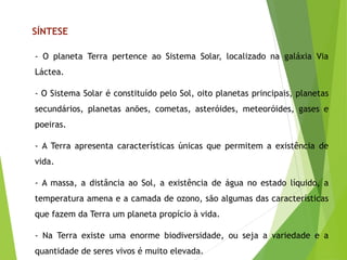 - O planeta Terra pertence ao Sistema Solar, localizado na galáxia Via
Láctea.
- O Sistema Solar é constituído pelo Sol, oito planetas principais, planetas
secundários, planetas anões, cometas, asteróides, meteoróides, gases e
poeiras.
- A Terra apresenta características únicas que permitem a existência de
vida.
- A massa, a distância ao Sol, a existência de água no estado líquido, a
temperatura amena e a camada de ozono, são algumas das características
que fazem da Terra um planeta propício à vida.
- Na Terra existe uma enorme biodiversidade, ou seja a variedade e a
quantidade de seres vivos é muito elevada.
SÍNTESE
 