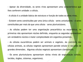 - Apesar da diversidade, os seres vivos apresentam uma característica que
lhes conferem unidade: a célula.
- A célula é a unidade básica de estrutura e função de todos os seres vivos.
- Existem seres constituídos por uma única célula – seres unicelulares - e seres
constituídos por mais do que uma célula – seres pluricelulares.
- As células podem ter uma organização procariótica ou eucariótica. As
primeiras não apresentam núcleo definido, enquanto as segundas apresentam
um verdadeiro núcleo e maior complexidade em organitos presentes.
- As células eucarióticas podem ser animais e vegetais. Ao contrário das
células animais, as células vegetais apresentam parede celular e vacúolos de
grandes dimensões. Algumas células vegetais apresentam cloroplastos.
- Os seres pluricelulares apresentam vários níveis de organização (célula,
tecidos, órgãos, sistemas, organismo).
 