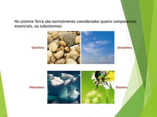 No sistema Terra são normalmente considerados quatro componentes
essenciais, ou subsistemas:
Geosfera Atmosfera
Hidrosfera Biosfera
 