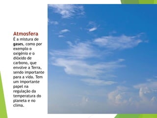 Atmosfera
É a mistura de
gases, como por
exemplo o
oxigénio e o
dióxido de
carbono, que
envolve a Terra,
sendo importante
para a vida. Tem
um importante
papel na
regulação da
temperatura do
planeta e no
clima.
 