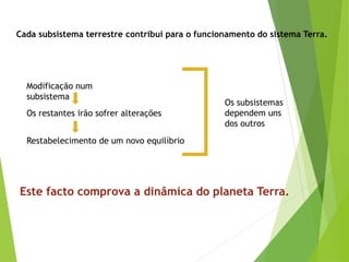 Cada subsistema terrestre contribui para o funcionamento do sistema Terra.
Este facto comprova a dinâmica do planeta Terra.
Os subsistemas
dependem uns
dos outros
Modificação num
subsistema
Os restantes irão sofrer alterações
Restabelecimento de um novo equilíbrio
 