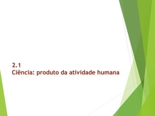 2.1
Ciência: produto da atividade humana
 