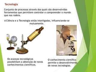 Tecnologia
Conjunto de processos através dos quais são desenvolvidas
ferramentas que permitem controlar e compreender o mundo
que nos rodeia.
A Ciência e a Tecnologia estão interligadas, influenciando-se
mutuamente.
O conhecimento científico
permite o desenvolvimento
de novas tecnologias.
Os avanços tecnológicos
possibilitam a obtenção de novos
conhecimentos científicos.
 