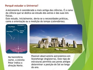 Porquê estudar o Universo?
A Astronomia é considerada a mais antiga das ciências. É o ramo
da ciência que se dedica ao estudo dos astros e das suas leis
físicas.
Este estudo, inicialmente, devia-se a necessidades práticas,
como a orientação ou a medição do tempo (calendários).
No hemisfério
norte, a estrela
Polar indica a
direção Norte.
Possível observatório astronómico em
Stonehenge (Inglaterra). Este tipo de
estruturas permitia aos povos antigos
determinar a posição do Sol ao longo
do ano.
 