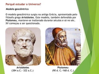 Porquê estudar o Universo?
O modelo geocêntrico surgiu na antiga Grécia, apresentado pelo
filósofo grego Aristóteles. Este modelo, também defendido por
Ptolomeu, manteve-se inalterado durante séculos e só no séc.
XV começou a ser questionado.
Aristóteles
(384 a.C.- 322 a.C.)
Ptolomeu
(90 d. C.-168 d. C.)
Modelo geocêntrico
 