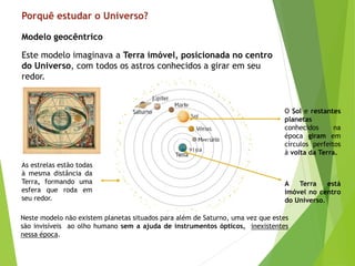 Porquê estudar o Universo?
Este modelo imaginava a Terra imóvel, posicionada no centro
do Universo, com todos os astros conhecidos a girar em seu
redor.
Modelo geocêntrico
As estrelas estão todas
à mesma distância da
Terra, formando uma
esfera que roda em
seu redor.
O Sol e restantes
planetas
conhecidos na
época giram em
círculos perfeitos
à volta da Terra.
A Terra está
imóvel no centro
do Universo.
Neste modelo não existem planetas situados para além de Saturno, uma vez que estes
são invisíveis ao olho humano sem a ajuda de instrumentos ópticos, inexistentes
nessa época.
 