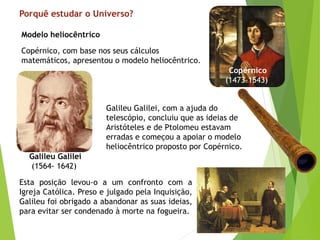 Porquê estudar o Universo?
Copérnico, com base nos seus cálculos
matemáticos, apresentou o modelo heliocêntrico.
Modelo heliocêntrico
Galileu Galilei, com a ajuda do
telescópio, concluiu que as ideias de
Aristóteles e de Ptolomeu estavam
erradas e começou a apoiar o modelo
heliocêntrico proposto por Copérnico.
Esta posição levou-o a um confronto com a
Igreja Católica. Preso e julgado pela Inquisição,
Galileu foi obrigado a abandonar as suas ideias,
para evitar ser condenado à morte na fogueira.
Galileu Galilei
(1564- 1642)
Copérnico
(1473-1543)
 