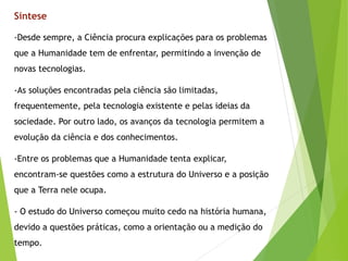 -Desde sempre, a Ciência procura explicações para os problemas
que a Humanidade tem de enfrentar, permitindo a invenção de
novas tecnologias.
-As soluções encontradas pela ciência são limitadas,
frequentemente, pela tecnologia existente e pelas ideias da
sociedade. Por outro lado, os avanços da tecnologia permitem a
evolução da ciência e dos conhecimentos.
-Entre os problemas que a Humanidade tenta explicar,
encontram-se questões como a estrutura do Universo e a posição
que a Terra nele ocupa.
- O estudo do Universo começou muito cedo na história humana,
devido a questões práticas, como a orientação ou a medição do
tempo.
Síntese
 