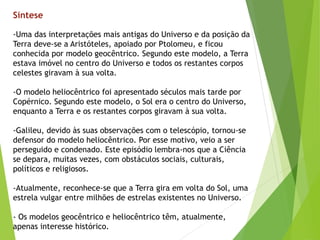 -Uma das interpretações mais antigas do Universo e da posição da
Terra deve-se a Aristóteles, apoiado por Ptolomeu, e ficou
conhecida por modelo geocêntrico. Segundo este modelo, a Terra
estava imóvel no centro do Universo e todos os restantes corpos
celestes giravam à sua volta.
-O modelo heliocêntrico foi apresentado séculos mais tarde por
Copérnico. Segundo este modelo, o Sol era o centro do Universo,
enquanto a Terra e os restantes corpos giravam à sua volta.
-Galileu, devido às suas observações com o telescópio, tornou-se
defensor do modelo heliocêntrico. Por esse motivo, veio a ser
perseguido e condenado. Este episódio lembra-nos que a Ciência
se depara, muitas vezes, com obstáculos sociais, culturais,
políticos e religiosos.
-Atualmente, reconhece-se que a Terra gira em volta do Sol, uma
estrela vulgar entre milhões de estrelas existentes no Universo.
- Os modelos geocêntrico e heliocêntrico têm, atualmente,
apenas interesse histórico.
Síntese
 