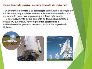 - Os avanços da ciência e da tecnologia permitiram a obtenção de
conhecimentos que revolucionaram a forma como entendemos a
estrutura do Universo e a posição que a Terra nele ocupa.
- O desenvolvimento de um conjunto de tecnologias durante o
século XX, que incluiu novos e potentes telescópios e
radiotelescópios, permitiu desvendar muitos dos segredos do
Universo.
Como tem sido possível o conhecimento do Universo?
 