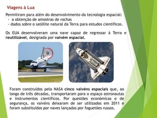 Viagens à Lua
Permitiram para além do desenvolvimento da tecnologia espacial:
- a obtenção de amostras de rochas
- dados sobre o satélite natural da Terra para estudos científicos.
Os EUA desenvolveram uma nave capaz de regressar à Terra e
reutilizável, designada por vaivém espacial.
Foram construídos pela NASA cinco vaivéns espaciais que, ao
longo de três décadas, transportaram para o espaço astronautas
e instrumentos científicos. Por questões económicas e de
segurança, os vaivéns deixaram de ser utilizados em 2011 e
foram substituídos por naves lançadas por foguetões russos.
 