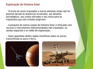 - O envio de naves tripuladas a outros planetas ainda não foi
possível devido às distâncias envolvidas, aos desafios
tecnológicos, aos custos elevados e aos riscos para os
tripulantes que tais missões exigiriam.
- A pesquisa de outros corpos do Sistema Solar é efetuada com
recurso a instrumentos telecomandados não tripulados: as
sondas espaciais e os robôs de exploração.
- Estes aparelhos obtêm dados científicos sobre os astros,
transmitindo-os para a Terra.
Exploração do Sistema Solar
 