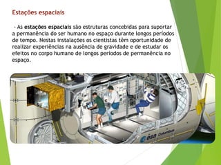 - As estações espaciais são estruturas concebidas para suportar
a permanência do ser humano no espaço durante longos períodos
de tempo. Nestas instalações os cientistas têm oportunidade de
realizar experiências na ausência de gravidade e de estudar os
efeitos no corpo humano de longos períodos de permanência no
espaço.
Estações espaciais
 