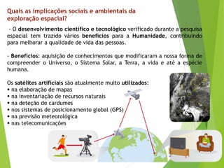 - O desenvolvimento científico e tecnológico verificado durante a pesquisa
espacial tem trazido vários benefícios para a Humanidade, contribuindo
para melhorar a qualidade de vida das pessoas.
- Benefícios: aquisição de conhecimentos que modificaram a nossa forma de
compreender o Universo, o Sistema Solar, a Terra, a vida e até a espécie
humana.
Os satélites artificiais são atualmente muito utilizados:
 na elaboração de mapas
 na inventariação de recursos naturais
 na deteção de cardumes
 nos sistemas de posicionamento global (GPS)
 na previsão meteorológica
 nas telecomunicações
Quais as implicações sociais e ambientais da
exploração espacial?
 
