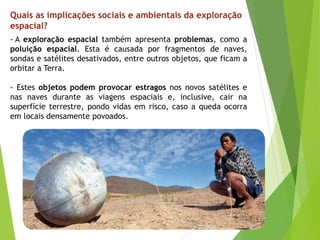 - A exploração espacial também apresenta problemas, como a
poluição espacial. Esta é causada por fragmentos de naves,
sondas e satélites desativados, entre outros objetos, que ficam a
orbitar a Terra.
- Estes objetos podem provocar estragos nos novos satélites e
nas naves durante as viagens espaciais e, inclusive, cair na
superfície terrestre, pondo vidas em risco, caso a queda ocorra
em locais densamente povoados.
Quais as implicações sociais e ambientais da exploração
espacial?
 