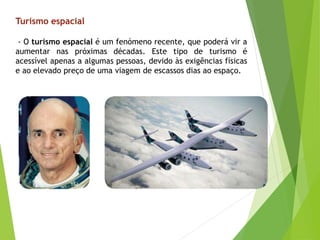 - O turismo espacial é um fenómeno recente, que poderá vir a
aumentar nas próximas décadas. Este tipo de turismo é
acessível apenas a algumas pessoas, devido às exigências físicas
e ao elevado preço de uma viagem de escassos dias ao espaço.
Turismo espacial
 