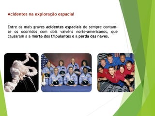 Entre os mais graves acidentes espaciais de sempre contam-
se os ocorridos com dois vaivéns norte-americanos, que
causaram a a morte dos tripulantes e a perda das naves.
Acidentes na exploração espacial
 