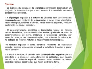 - Os avanços da ciência e da tecnologia permitiram desenvolver um
conjunto de instrumentos que proporcionaram à humanidade uma nova
perspetiva do Universo.
- A exploração espacial e o estudo do Universo têm sido efetuados
recorrendo a um conjunto de instrumentos e meios como telescópios,
radiotelescópios, satélites artificiais, naves e sondas espaciais, robôs de
exploração e estações espaciais.
- O desenvolvimento científico e tecnológico trouxe ao Homem
muitos benefícios, proporcionando-lhe melhor qualidade de vida. O
desenvolvimento de novos materiais e tecnologias permite, por
exemplo, avanços nas telecomunicações, nos sistemas de orientação,
na deteção de recursos naturais e nas previsões meteorológicas.
- O turismo espacial é outro benefício resultante da exploração
espacial, embora seja apenas acessível a indivíduos dispostos a gastar
muito dinheiro.
- A exploração espacial também tem consequências negativas para a
sociedade e o ambiente, nomeadamente os acidentes, que causam
mortes, e a poluição espacial, causada pelos resíduos de naves,
satélites e sondas desativadas, que ficam a orbitar a Terra.
Síntese
 
