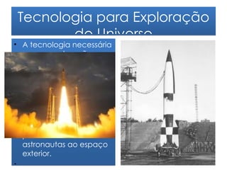 Tecnologia para Exploração
        do Universo
• A tecnologia necessária
  para a exploração
  espacial ficou disponível
  com a construção dos
  primeiros foguetões. Eles
  permitem colocar em
  órbita satélites artificiais
  para estudo tanto da
  Terra quanto do espaço
  exterior. Também
  permitem o envio de
  astronautas ao espaço
  exterior.
•
 