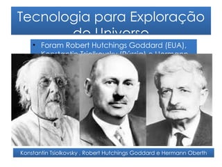Tecnologia para Exploração
       do Universo
    • Foram Robert Hutchings Goddard (EUA),
      Konstantin Tsiolkovsky (Rússia) e Hermann
      Oberth (Alemanha) os pioneiros na
      concepção de foguetões. Estes homens
      fizeram com que a ciência astronáutica
      desse seus primeiros passos.
    •




Konstantin Tsiolkovsky , Robert Hutchings Goddard e Hermann Oberth
 