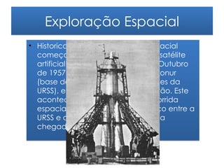 Exploração Espacial
• Historicamente, a exploração espacial
  começou com o lançamento do satélite
  artificial Sputnik pela URSS a 4 de Outubro
  de 1957, no Cosmódromo de Baikonur
  (base de lançamento de foguetões da
  URSS), em Tyuratam, no Cazaquistão. Este
  acontecimento provocou uma corrida
  espacial pela conquista do espaço entre a
  URSS e os EUA que culminou com a
  chegada do homem à Lua.
 