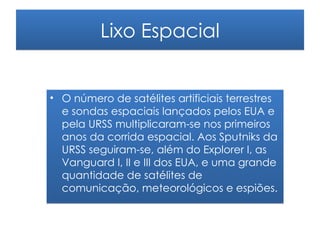 Lixo Espacial


• O número de satélites artificiais terrestres
  e sondas espaciais lançados pelos EUA e
  pela URSS multiplicaram-se nos primeiros
  anos da corrida espacial. Aos Sputniks da
  URSS seguiram-se, além do Explorer I, as
  Vanguard I, II e III dos EUA, e uma grande
  quantidade de satélites de
  comunicação, meteorológicos e espiões.
 