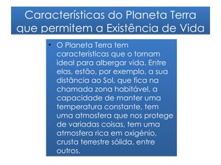 Características do Planeta Terra
que permitem a Existência de Vida
     • O Planeta Terra tem
       características que o tornam
       ideal para albergar vida. Entre
       elas, estão, por exemplo, a sua
       distância ao Sol, que fica na
       chamada zona habitável, a
       capacidade de manter uma
       temperatura constante, tem
       uma atmosfera que nos protege
       de variadas coisas, tem uma
       atmosfera rica em oxigénio,
       crusta terrestre sólida, entre
       outros.
 