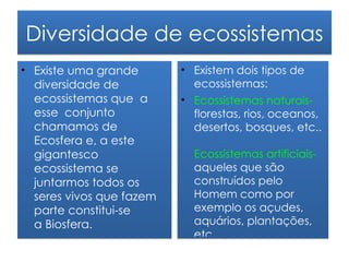 Diversidade de ecossistemas
• Existe uma grande       • Existem dois tipos de
  diversidade de            ecossistemas:
  ecossistemas que a      • Ecossistemas naturais-
  esse conjunto             florestas, rios, oceanos,
  chamamos de               desertos, bosques, etc..
  Ecosfera e, a este
  gigantesco                Ecossistemas artificiais-
  ecossistema se            aqueles que são
  juntarmos todos os        construídos pelo
  seres vivos que fazem     Homem como por
  parte constitui-se        exemplo os açudes,
  a Biosfera.               aquários, plantações,
                            etc..
 