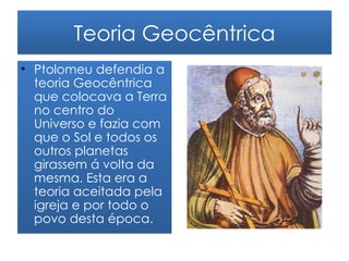 Teoria Geocêntrica
• Ptolomeu defendia a
  teoria Geocêntrica
  que colocava a Terra
  no centro do
  Universo e fazia com
  que o Sol e todos os
  outros planetas
  girassem á volta da
  mesma. Esta era a
  teoria aceitada pela
  igreja e por todo o
  povo desta época.
 