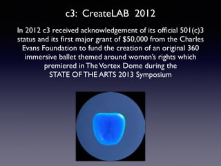 In 2012 c3 received acknowledgement of its ofﬁcial 501(c)3
status and its ﬁrst major grant of $50,000 from the Charles
Evans Foundation to fund the creation of an original 360
immersive ballet themed around women’s rights which
premiered in TheVortex Dome during the 	

STATE OF THE ARTS 2013 Symposium
c3: CreateLAB 2012
 
