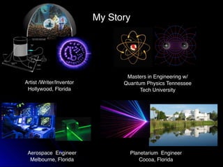 My Story
Artist /Writer/Inventor
Hollywood, Florida
Masters in Engineering w/
Quantum Physics Tennessee
Tech University
Aerospace Engineer
Melbourne, Florida
Planetarium Engineer
Cocoa, Florida
 