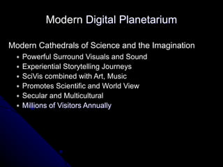 Modern Cathedrals of Science and the Imagination
● Powerful Surround Visuals and Sound
● Experiential Storytelling Journeys
● SciVis combined with Art, Music
● Promotes Scientific and World View
● Secular and Multicultural
● Millions of Visitors Annually
Modern Digital Planetarium
 