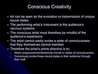 ● Art can be seen as the evocation or transmission of unique
neural states
● The performing artist’s instrument is the audience’s
nervous systems
● The conscious artist must therefore be mindful of the
audience’s experience
● The artist cannot easily evoke a state of consciousness
that they themselves cannot maintain
● Therefore the artist’s prime directive is to:
a. Attain unique/useful/entertaining moods or states of consciousness
b. Consciously evoke these neural states in their audience through
their craft
Conscious Creativity
 
