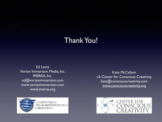 !
!
!
!
ThankYou!	

!
!
Ed Lantz	

Vortex Immersion Media, Inc.	

IMERSA, Inc.	

ed@vorteximmersion.com	

www.vorteximmersion.com	

www.imersa.org	

Kate McCallum	

c3: Center for Conscious Creativity	

kate@consciouscreativity.com	

www.consciouscreativity.org
 