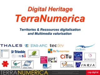 Digital Heritage
TerraNumerica
Territories & Ressources digitalisation
      and Multimedia valorisation




                     Ce document est la propriété des partenaires du Consortium Terra Data,
                                      agissant sous la marque TerraNumerica.
                    Il ne peut être communiqué à des tiers sans autorisation écrite préalable.
 