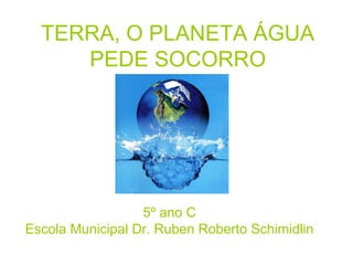 TERRA, O PLANETA ÁGUA
     PEDE SOCORRO




                  5º ano C
Escola Municipal Dr. Ruben Roberto Schimidlin
 
