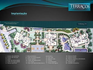 Implantação1 - Acesso de pedestres2 - Acesso de veículos3 - Lobby4 - Salão de festas adulto5 – Salão de jogos adulto6 – Espaço gourmet7 – Brinquedoteca8 – Salão de festas infantil9 – Home cinema10 – Salão de jogos juvenil11 – Lan house12 – Spa com sala de descanso e sauna seca13 – Pet care14 – Beauty care15 – Fitness16 – Churrasqueira17 – Praça das águas18 – Piscina infantil19 – Piscina adulto20 – Piscina coberta e climatizada com raia de 25m21 – Playground22 – Quadra recreativa