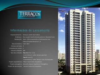 Empreendimento:    Terraços Jardim das Colinas                               Endereço:    Rua Laurent Martins (fundos para Av. Eduardo Cury)                             Realização:    Setin – SEI Incorporação e Participação Ltda. Helbor Empreendimentos S. A.                     Área do terreno:   9.601,18m²                   Número de torres:   3              Unidades por andar:   4                  Total de unidades:   284                  Tipo das unidades:   Tipo A (torres 1 e 3):                                                      3 dormitórios (1 suíte), terraço gourmetTipo B (torres 2):                                                      3 dormitórios (1 suíte), terraço com churrasqueira             Projeto arquitetônico:   Wilson Marchi EGC Arquitetura                Projeto paisagístico:   Benedito Abbud Arquitetura Paisagística          Projeto de decoração:    Janaina Leibovitch ArquitetosInformações de Lançamento