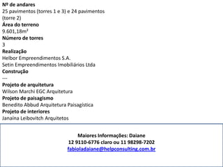 Nº de andares
25 pavimentos (torres 1 e 3) e 24 pavimentos
(torre 2)
Área do terreno
9.601,18m²
Número de torres
3
Realização
Helbor Empreendimentos S.A.
Setin Empreendimentos Imobiliários Ltda
Construção
---
Projeto de arquitetura
Wilson Marchi EGC Arquitetura
Projeto de paisagismo
Benedito Abbud Arquitetura Paisagística
Projeto de interiores
Janaína Leibovitch Arquitetos
Maiores Informações: Daiane
12 9110-6776 claro ou 11 98298-7202
fabioladaiane@helpconsulting.com.br
 