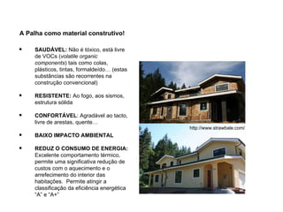 A Palha como material construtivo! http://www.strawbale.com/ SAUDÁVEL:  Não é tóxico, está livre de  VOCs ( volatile organic components ) tais como colas, plásticos, tintas, formaldeído… (estas substâncias são recorrentes na construção convencional) RESISTENTE:  Ao fogo, aos sismos, estrutura sólida CONFORTÁVEL : Agradável ao tacto, livre de arestas, quente… BAIXO IMPACTO AMBIENTAL REDUZ O CONSUMO DE ENERGIA:  Excelente comportamento térmico, permite uma significativa redução de custos com o aquecimento e o arrefecimento do interior das habitações.  Permite atingir a classificação da eficiência energética “A” e “A+” 