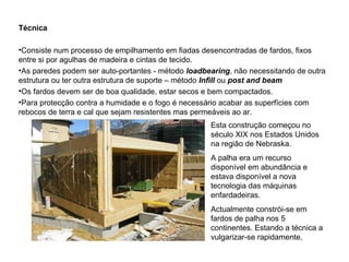 Técnica Consiste num processo de empilhamento em fiadas desencontradas de fardos, fixos entre si por agulhas de madeira e cintas de tecido.  As paredes podem ser auto-portantes - método  loadbearing , não necessitando de outra estrutura ou ter outra estrutura de suporte – método  Infill   ou   post and beam Os fardos devem ser de boa qualidade, estar secos e bem compactados.  Para protecção contra a humidade e o fogo é necessário acabar as superfícies com  rebocos de terra e cal que sejam resistentes mas permeáveis ao ar.  Esta construção começou no século XIX nos Estados Unidos na região de Nebraska. A palha era um recurso disponível em abundância e estava disponível a nova tecnologia das máquinas enfardadeiras.  Actualmente constrói-se em fardos de palha nos 5 continentes. Estando a técnica a vulgarizar-se rapidamente.  