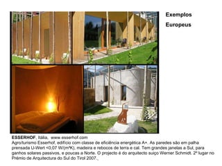 ESSERHOF , Itália,  www.esserhof.com Agro/turismo Esserhof, edifício com classe de eficiência energética A+. As paredes são em palha prensada U-Wert <0,07 W/(m²K), madeira e rebocos de terra e cal. Tem grandes janelas a Sul, para ganhos solares passivos, e poucas a Norte. O projecto é do arquitecto suiço Werner Schmidt. 2º lugar no Prémio de Arquitectura do Sul do Tirol 2007.   Exemplos Europeus 
