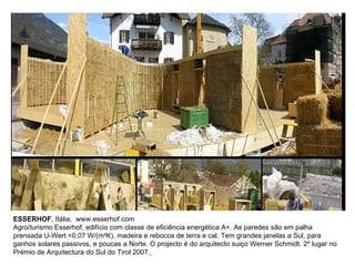 ESSERHOF , Itália,  www.esserhof.com Agro/turismo Esserhof, edifício com classe de eficiência energética A+. As paredes são em palha prensada U-Wert <0,07 W/(m²K), madeira e rebocos de terra e cal. Tem grandes janelas a Sul, para ganhos solares passivos, e poucas a Norte. O projecto é do arquitecto suiço Werner Schmidt. 2º lugar no Prémio de Arquitectura do Sul do Tirol 2007.   