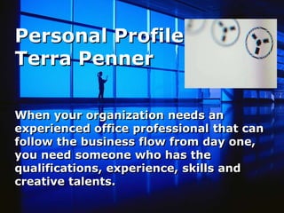 Personal Profile Terra Penner   When your organization needs an experienced office professional that can follow the business flow from day one, you need someone who has the qualifications, experience, skills and creative talents.   